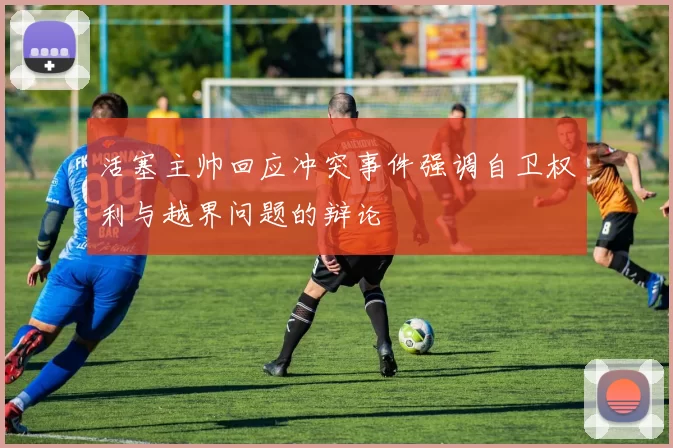 活塞主帅回应冲突事件强调自卫权利与越界问题的辩论