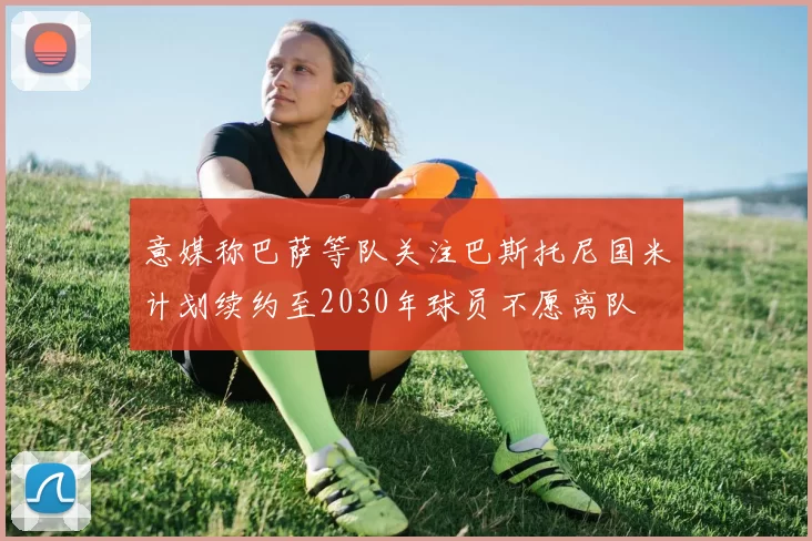意媒称巴萨等队关注巴斯托尼国米计划续约至2030年球员不愿离队