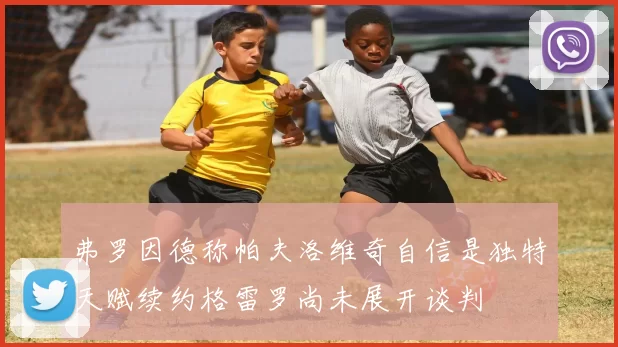 弗罗因德称帕夫洛维奇自信是独特天赋续约格雷罗尚未展开谈判