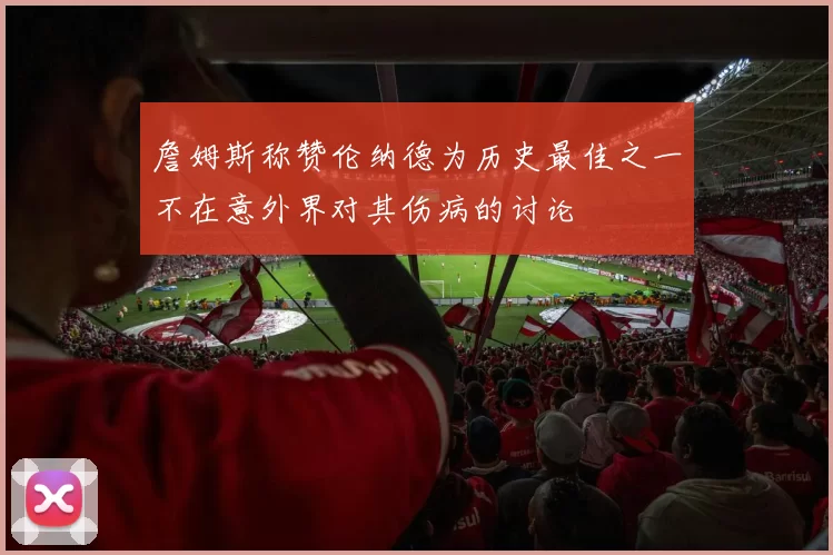 詹姆斯称赞伦纳德为历史最佳之一不在意外界对其伤病的讨论