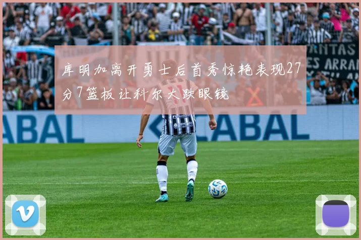 库明加离开勇士后首秀惊艳表现27分7篮板让科尔大跌眼镜