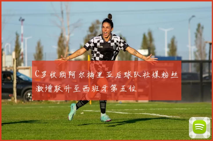 C罗收购阿尔梅里亚后球队社媒粉丝激增跃升至西班牙第五位