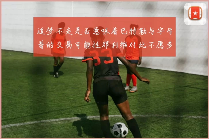 追梦不走是否意味着巴特勒与字母哥的交易可能性邓利维对此不愿多谈