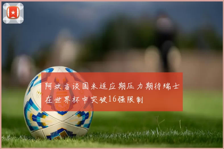 阿坎吉谈国米适应期压力期待瑞士在世界杯中突破16强限制