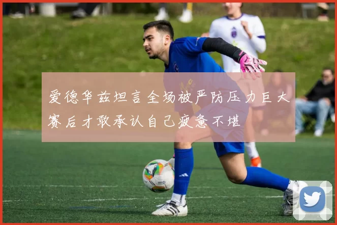 爱德华兹坦言全场被严防压力巨大赛后才敢承认自己疲惫不堪