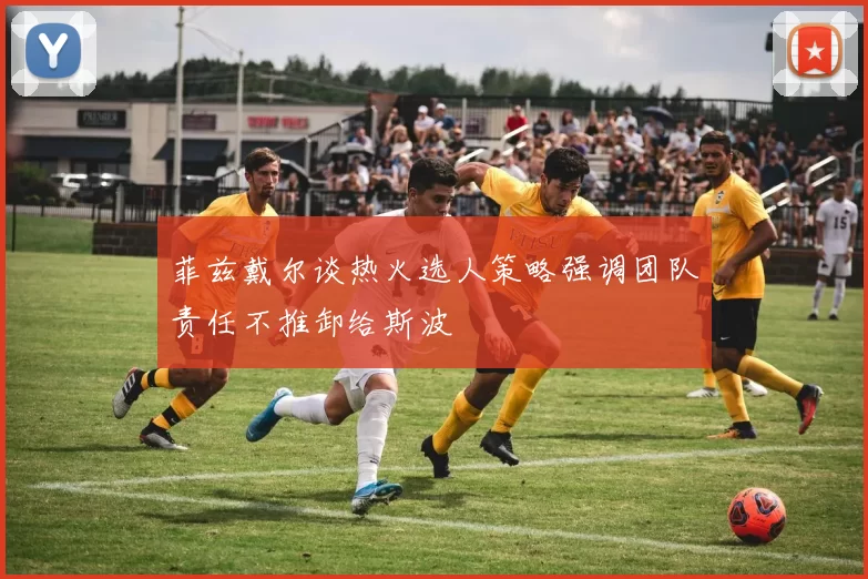 菲兹戴尔谈热火选人策略强调团队责任不推卸给斯波