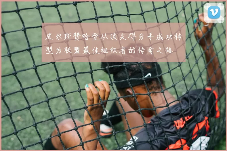 皮尔斯赞哈登从顶尖得分手成功转型为联盟最佳组织者的传奇之路