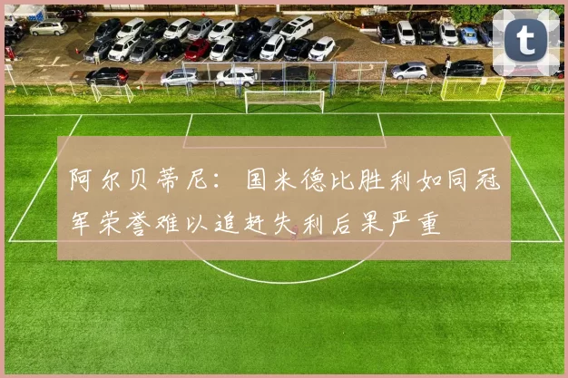 阿尔贝蒂尼：国米德比胜利如同冠军荣誉难以追赶失利后果严重