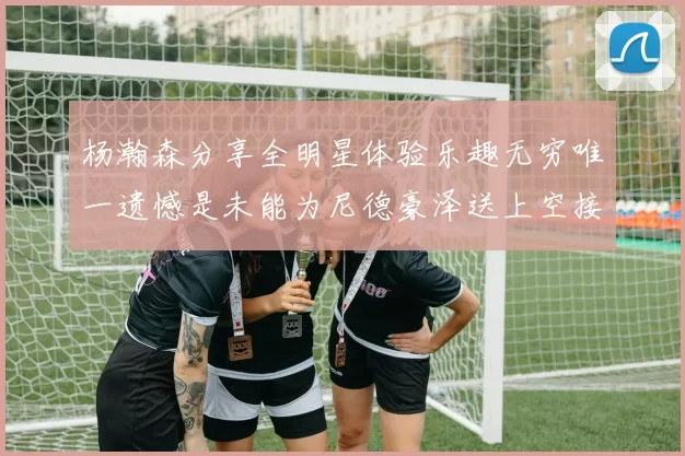 杨瀚森分享全明星体验乐趣无穷唯一遗憾是未能为尼德豪泽送上空接助攻