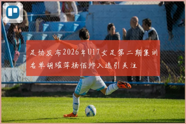 足协发布2026年U17女足第二期集训名单胡璀萍杨佰帅入选引关注