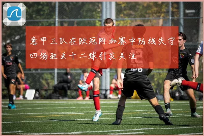 意甲三队在欧冠附加赛中防线失守四场狂丢十二球引发关注