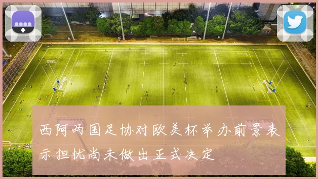 西阿两国足协对欧美杯举办前景表示担忧尚未做出正式决定