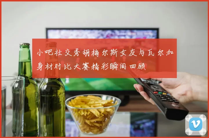 小吧社交秀胡梅尔斯女友与瓦尔加身材对比大赛精彩瞬间回顾