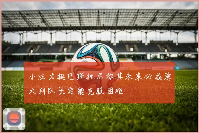小法力挺巴斯托尼称其未来必成意大利队长定能克服困难
