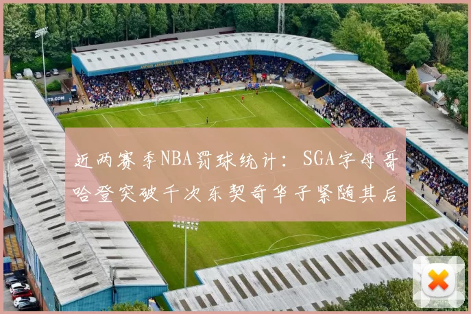 近两赛季NBA罚球统计：SGA字母哥哈登突破千次东契奇华子紧随其后