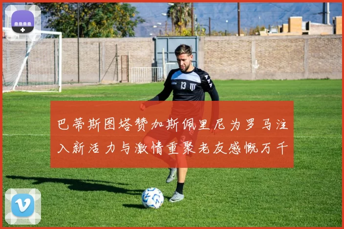 巴蒂斯图塔赞加斯佩里尼为罗马注入新活力与激情重聚老友感慨万千