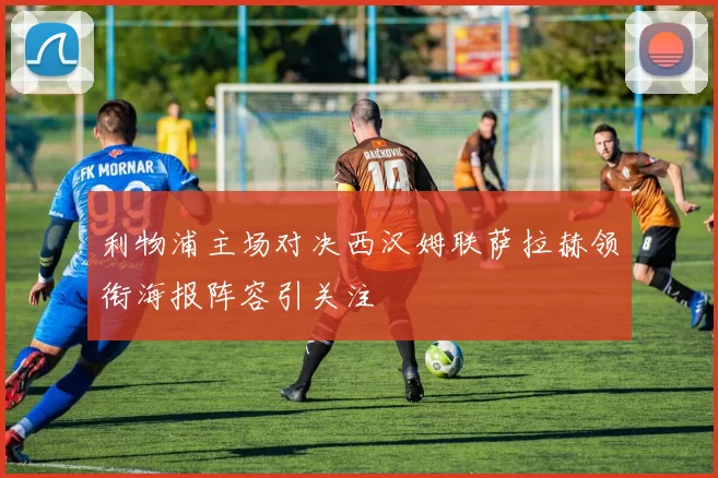 利物浦主场对决西汉姆联萨拉赫领衔海报阵容引关注